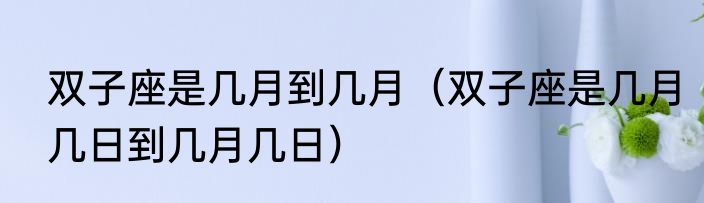 双子座是几月到几月（双子座是几月几日到几月几日）