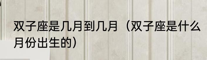 双子座是几月到几月（双子座是什么月份出生的）