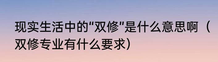 现实生活中的“双修”是什么意思啊（双修专业有什么要求）