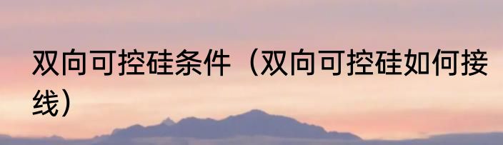 双向可控硅条件（双向可控硅如何接线）