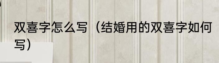 双喜字怎么写（结婚用的双喜字如何写）