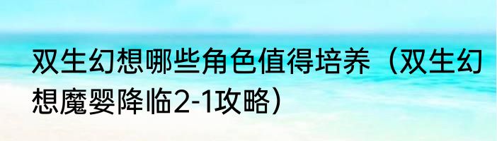 双生幻想哪些角色值得培养（双生幻想魔婴降临2-1攻略）