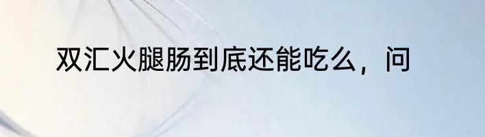 双汇火腿肠到底还能吃么，问