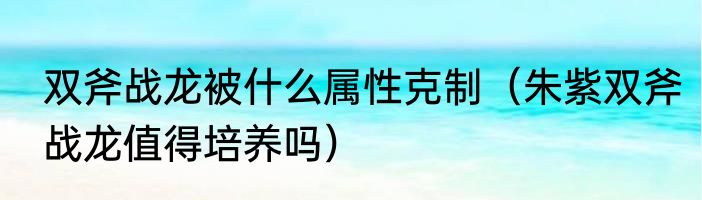 双斧战龙被什么属性克制（朱紫双斧战龙值得培养吗）