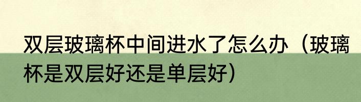 双层玻璃杯中间进水了怎么办（玻璃杯是双层好还是单层好）