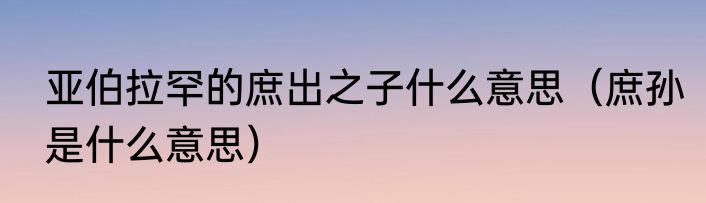 亚伯拉罕的庶出之子什么意思（庶孙是什么意思）