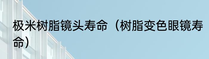 极米树脂镜头寿命（树脂变色眼镜寿命）