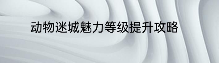 动物迷城魅力等级提升攻略