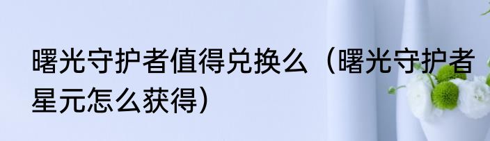 曙光守护者值得兑换么（曙光守护者星元怎么获得）