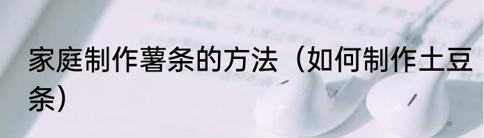 家庭制作薯条的方法（如何制作土豆条）