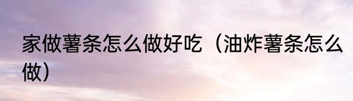 家做薯条怎么做好吃（油炸薯条怎么做）