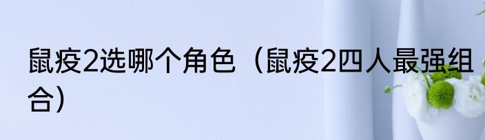 鼠疫2选哪个角色（鼠疫2四人最强组合）