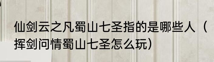 仙剑云之凡蜀山七圣指的是哪些人（挥剑问情蜀山七圣怎么玩）