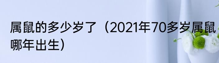 属鼠的多少岁了（2021年70多岁属鼠哪年出生）