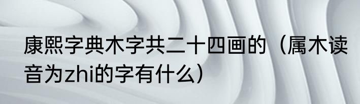 康熙字典木字共二十四画的（属木读音为zhi的字有什么）