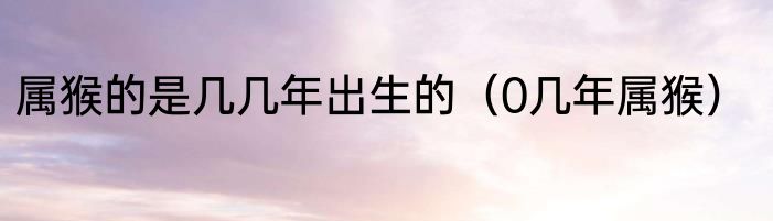 属猴的是几几年出生的（0几年属猴）
