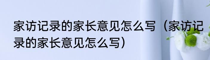 家访记录的家长意见怎么写（家访记录的家长意见怎么写）
