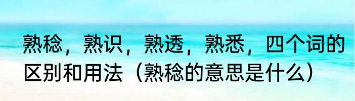 熟稔，熟识，熟透，熟悉，四个词的区别和用法（熟稔的意思是什么）