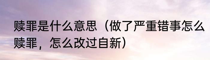 赎罪是什么意思（做了严重错事怎么赎罪，怎么改过自新）