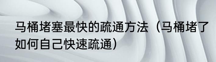 马桶堵塞最快的疏通方法（马桶堵了如何自己快速疏通）