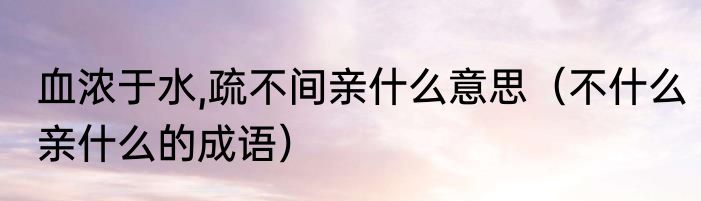血浓于水,疏不间亲什么意思（不什么亲什么的成语）