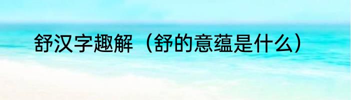 舒汉字趣解（舒的意蕴是什么）