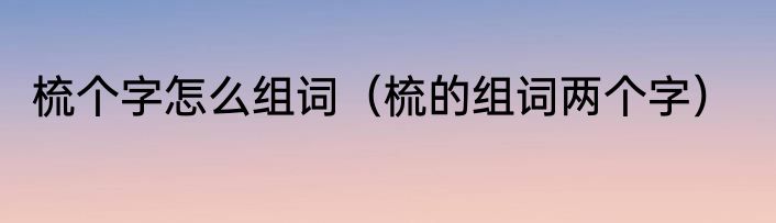 梳个字怎么组词（梳的组词两个字）