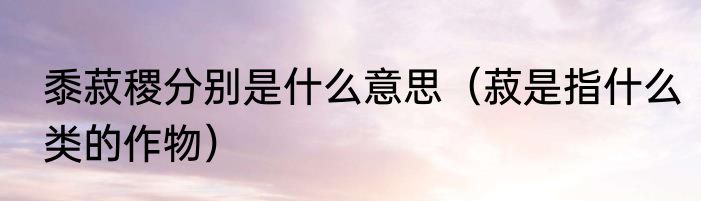 黍菽稷分别是什么意思（菽是指什么类的作物）