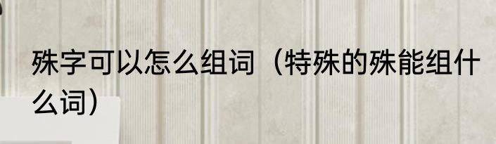 殊字可以怎么组词（特殊的殊能组什么词）