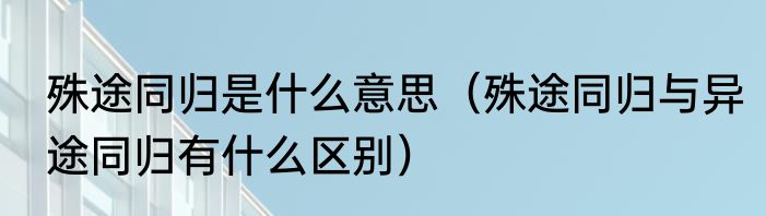 殊途同归是什么意思（殊途同归与异途同归有什么区别）
