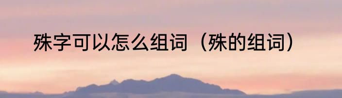 殊字可以怎么组词（殊的组词）