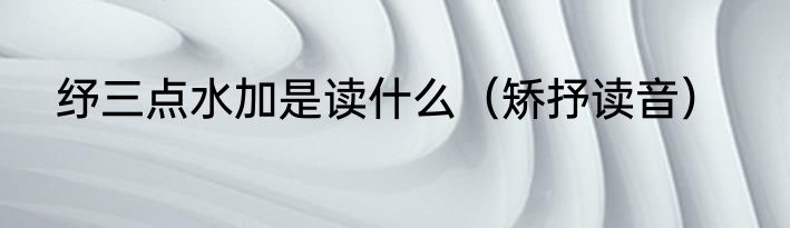 纾三点水加是读什么（矫抒读音）