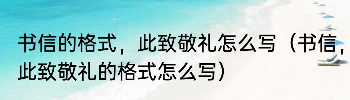 书信的格式，此致敬礼怎么写（书信，此致敬礼的格式怎么写）