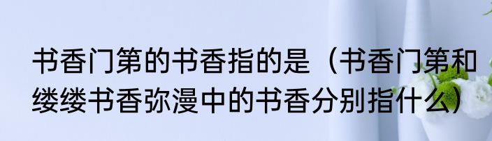 书香门第的书香指的是（书香门第和缕缕书香弥漫中的书香分别指什么）