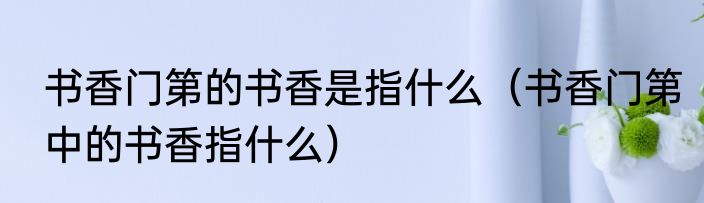 书香门第的书香是指什么（书香门第中的书香指什么）