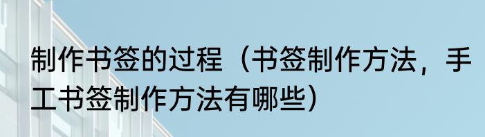 制作书签的过程（书签制作方法，手工书签制作方法有哪些）