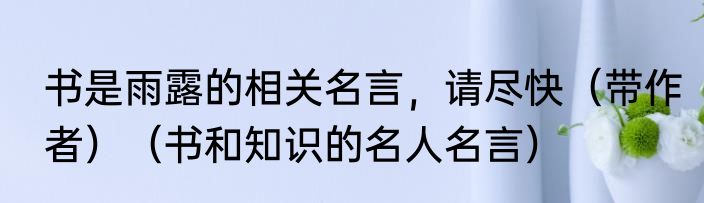 书是雨露的相关名言，请尽快（带作者）（书和知识的名人名言）