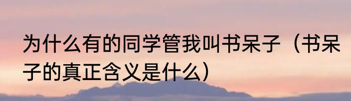 为什么有的同学管我叫书呆子（书呆子的真正含义是什么）