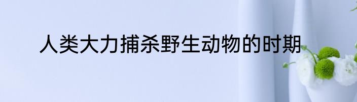 人类大力捕杀野生动物的时期