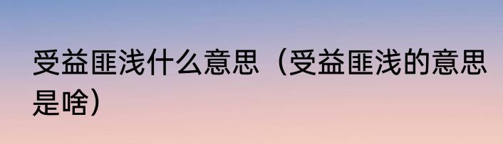受益匪浅什么意思（受益匪浅的意思是啥）