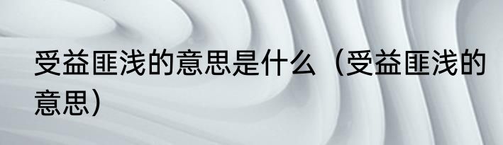 受益匪浅的意思是什么（受益匪浅的意思）