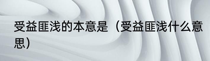 受益匪浅的本意是（受益匪浅什么意思）