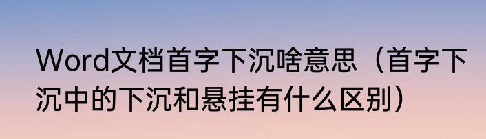 Word文档首字下沉啥意思（首字下沉中的下沉和悬挂有什么区别）