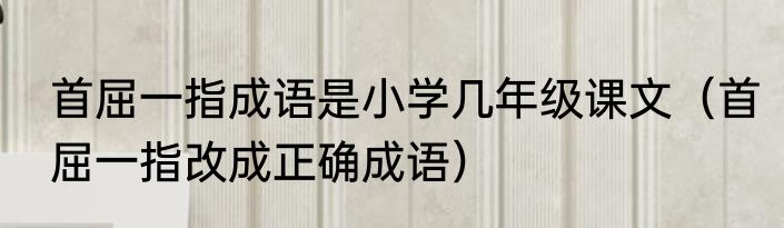 首屈一指成语是小学几年级课文（首屈一指改成正确成语）