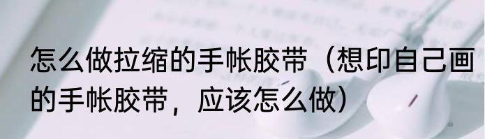 怎么做拉缩的手帐胶带（想印自己画的手帐胶带，应该怎么做）