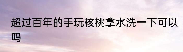 超过百年的手玩核桃拿水洗一下可以吗