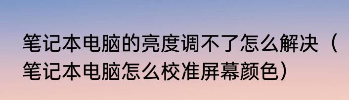 笔记本电脑的亮度调不了怎么解决（笔记本电脑怎么校准屏幕颜色）