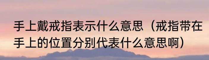 手上戴戒指表示什么意思（戒指带在手上的位置分别代表什么意思啊）