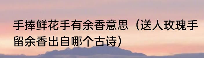 手捧鲜花手有余香意思（送人玫瑰手留余香出自哪个古诗）