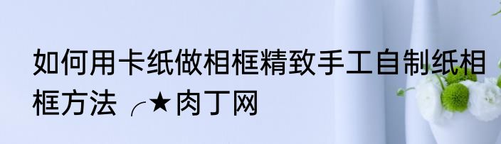 如何用卡纸做相框精致手工自制纸相框方法╭★肉丁网